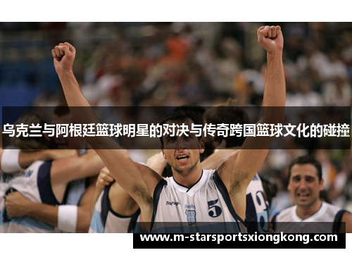 乌克兰与阿根廷篮球明星的对决与传奇跨国篮球文化的碰撞