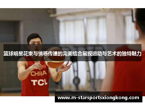 篮球明星花束与情感传递的完美结合展现运动与艺术的独特魅力